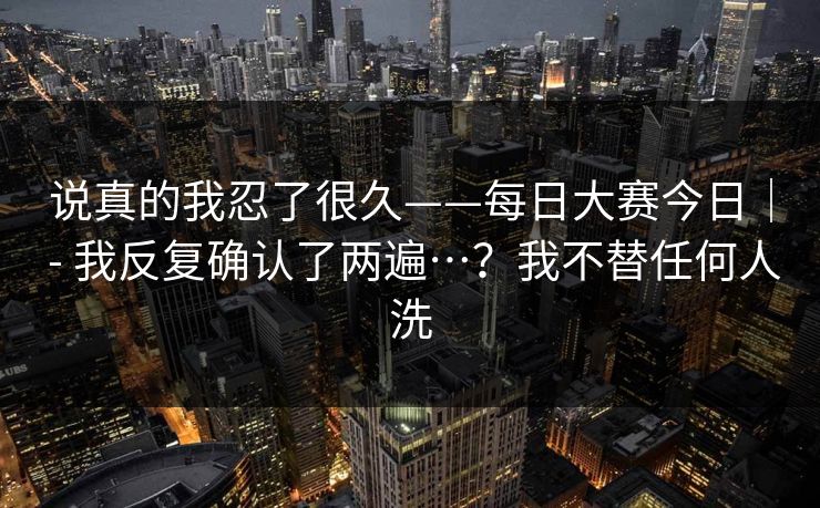 说真的我忍了很久——每日大赛今日｜ - 我反复确认了两遍…？我不替任何人洗