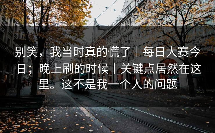 别笑，我当时真的慌了｜每日大赛今日；晚上刷的时候｜关键点居然在这里。这不是我一个人的问题
