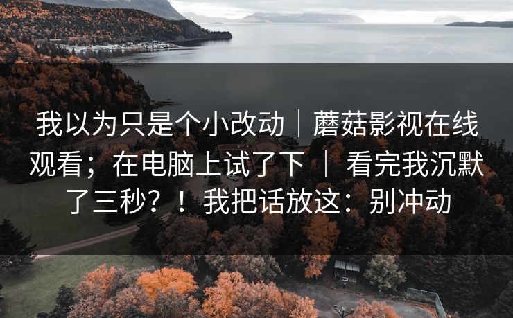 我以为只是个小改动｜蘑菇影视在线观看；在电脑上试了下 ｜ 看完我沉默了三秒？！我把话放这：别冲动