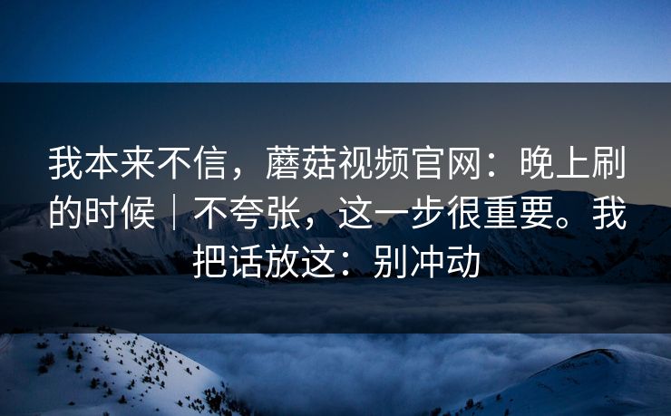 我本来不信,蘑菇视频官网:晚上刷的时候|不夸张,这一步很重要。我把话放这:别冲动 我本来不信,蘑菇视频官网:晚上刷的时候|不夸张,这一步很重要。我把话放这:别冲动