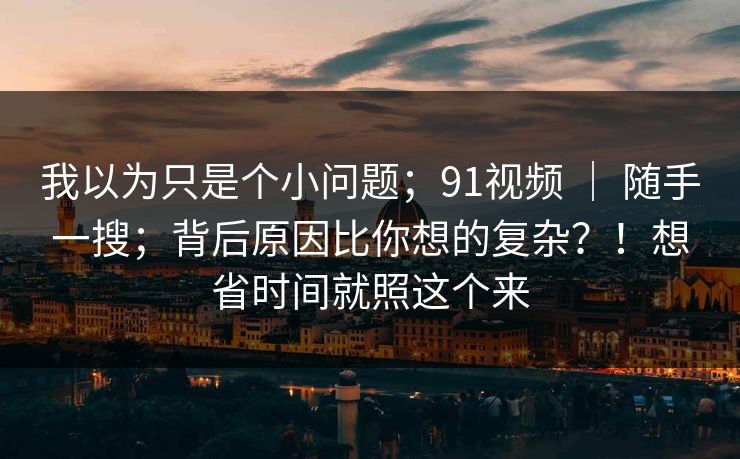 我以为只是个小问题;91视频 | 随手一搜;背后原因比你想的复杂?!想省时间就照这个来 我以为只是个小问题;91视频 | 随手一搜;背后原因比你想的复杂?!想省时间就照这个来