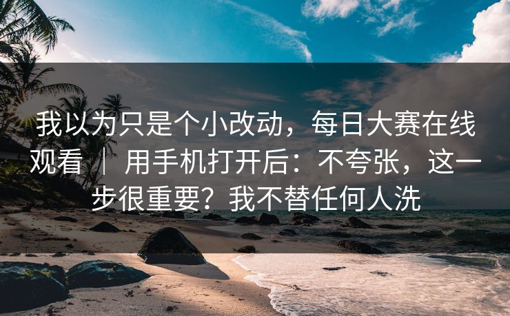 我以为只是个小改动,每日大赛在线观看 | 用手机打开后:不夸张,这一步很重要?我不替任何人洗 我以为只是个小改动,每日大赛在线观看 | 用手机打开后:不夸张,这一步很重要?我不替任何人洗