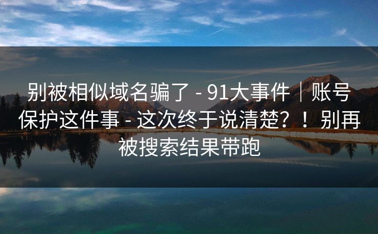 别被相似域名骗了 - 91大事件|账号保护这件事 - 这次终于说清楚?!别再被搜索结果带跑 别被相似域名骗了 - 91大事件|账号保护这件事 - 这次终于说清楚?!别再被搜索结果带跑