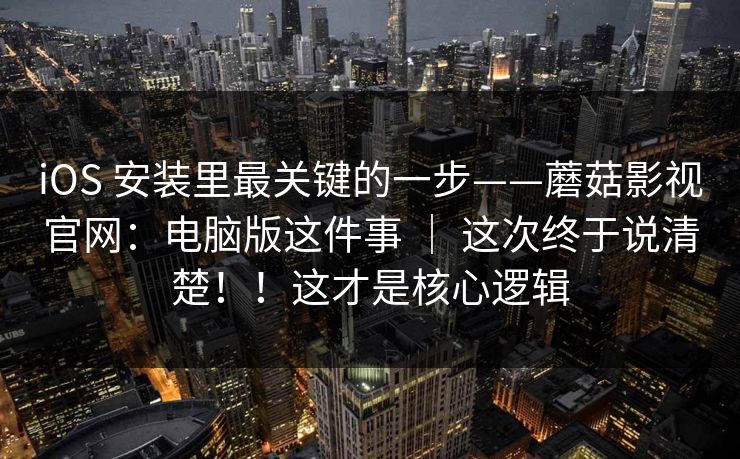 iOS 安装里最关键的一步——蘑菇影视官网：电脑版这件事 ｜ 这次终于说清楚！！这才是核心逻辑