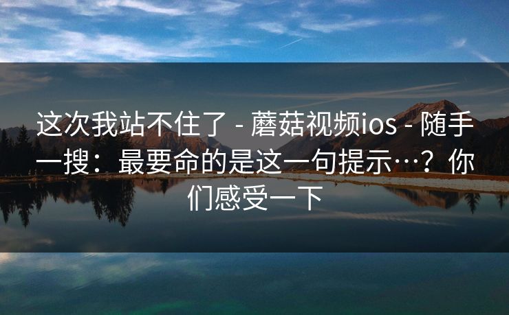 这次我站不住了 - 蘑菇视频ios - 随手一搜:最要命的是这一句提示…?你们感受一下 这次我站不住了 - 蘑菇视频ios - 随手一搜:最要命的是这一句提示…?你们感受一下