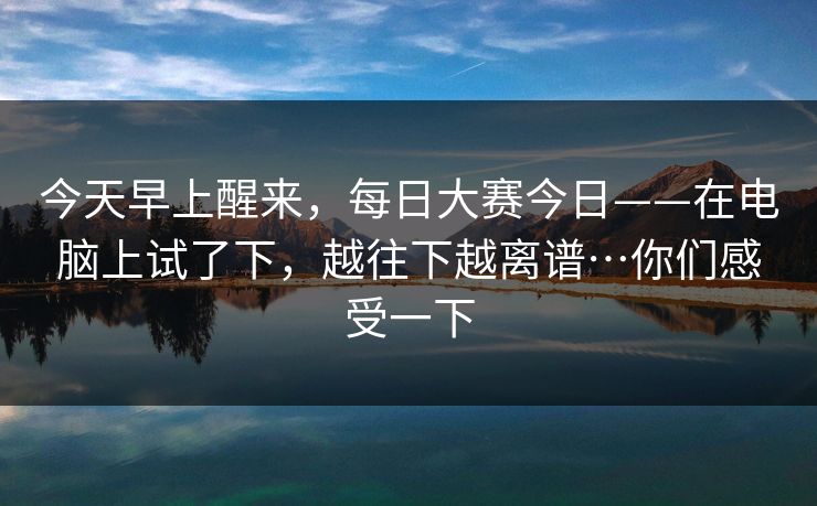 今天早上醒来,每日大赛今日——在电脑上试了下,越往下越离谱…你们感受一下 今天早上醒来,每日大赛今日——在电脑上试了下,越往下越离谱…你们感受一下
