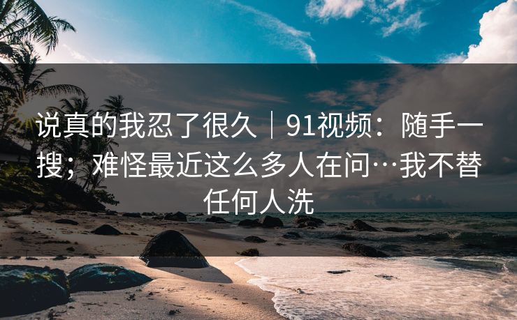 说真的我忍了很久|91视频:随手一搜;难怪最近这么多人在问…我不替任何人洗 说真的我忍了很久|91视频:随手一搜;难怪最近这么多人在问…我不替任何人洗