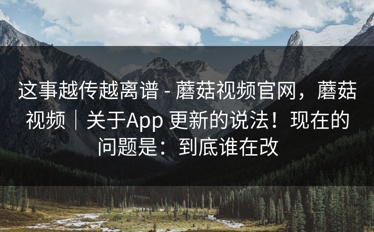 这事越传越离谱 - 蘑菇视频官网,蘑菇视频|关于App 更新的说法!现在的问题是:到底谁在改 这事越传越离谱 - 蘑菇视频官网,蘑菇视频|关于App 更新的说法!现在的问题是:到底谁在改