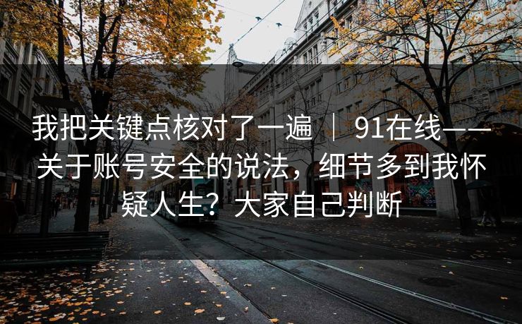 我把关键点核对了一遍 | 91在线——关于账号安全的说法,细节多到我怀疑人生?大家自己判断 我把关键点核对了一遍 | 91在线——关于账号安全的说法,细节多到我怀疑人生?大家自己判断