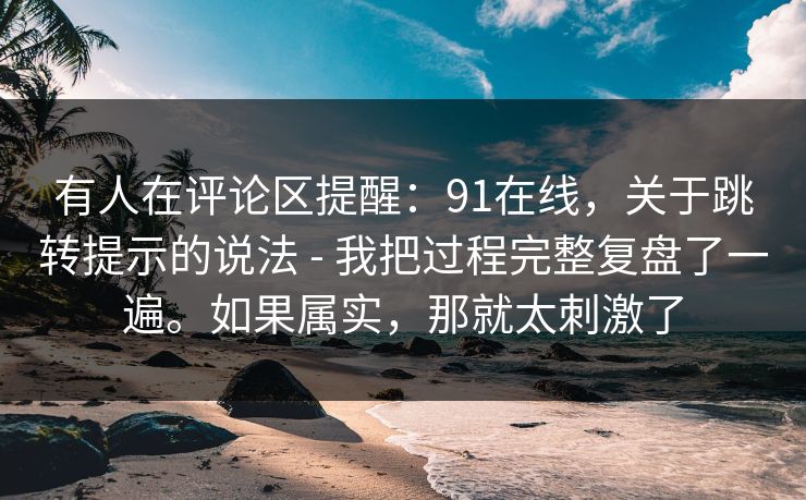 有人在评论区提醒：91在线，关于跳转提示的说法 - 我把过程完整复盘了一遍。如果属实，那就太刺激了