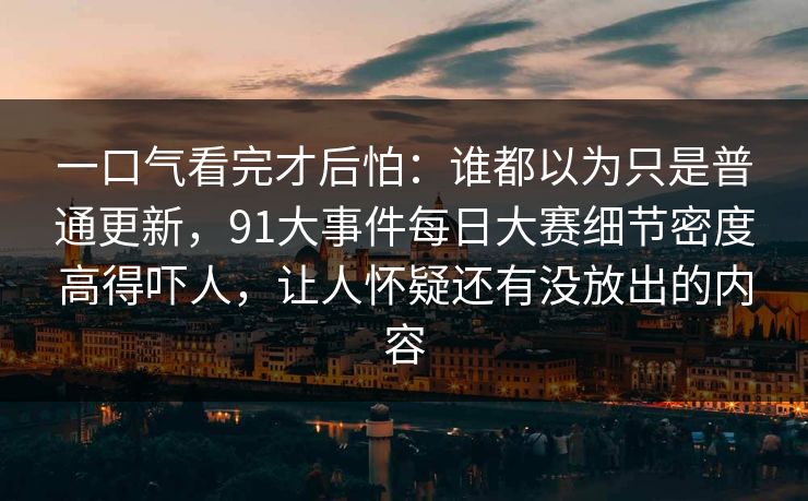 一口气看完才后怕：谁都以为只是普通更新，91大事件每日大赛细节密度高得吓人，让人怀疑还有没放出的内容