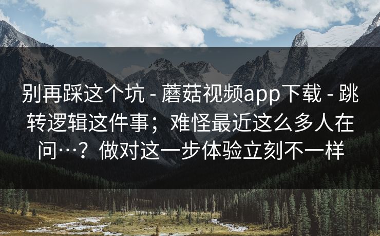 别再踩这个坑 - 蘑菇视频app下载 - 跳转逻辑这件事；难怪最近这么多人在问…？做对这一步体验立刻不一样