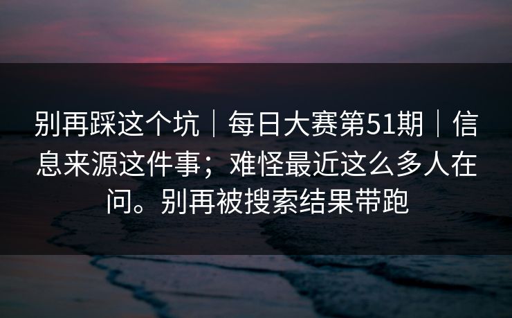 别再踩这个坑｜每日大赛第51期｜信息来源这件事；难怪最近这么多人在问。别再被搜索结果带跑