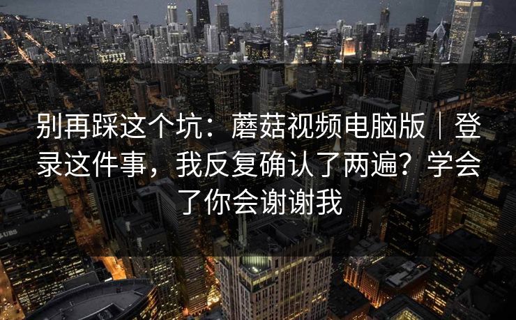 别再踩这个坑:蘑菇视频电脑版|登录这件事,我反复确认了两遍?学会了你会谢谢我 别再踩这个坑:蘑菇视频电脑版|登录这件事,我反复确认了两遍?学会了你会谢谢我