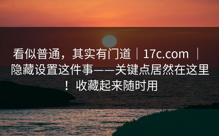看似普通,其实有门道|17c.com | 隐藏设置这件事——关键点居然在这里!收藏起来随时用 看似普通,其实有门道|17c.com | 隐藏设置这件事——关键点居然在这里!收藏起来随时用