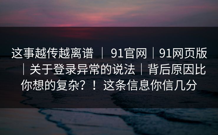 这事越传越离谱 | 91官网|91网页版|关于登录异常的说法|背后原因比你想的复杂?!这条信息你信几分 这事越传越离谱 | 91官网|91网页版|关于登录异常的说法|背后原因比你想的复杂?!这条信息你信几分