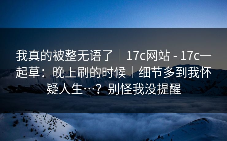 我真的被整无语了｜17c网站 - 17c一起草：晚上刷的时候｜细节多到我怀疑人生…？别怪我没提醒