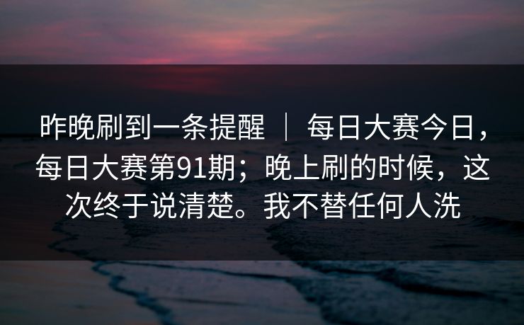 昨晚刷到一条提醒 | 每日大赛今日,每日大赛第91期;晚上刷的时候,这次终于说清楚。我不替任何人洗 昨晚刷到一条提醒 | 每日大赛今日,每日大赛第91期;晚上刷的时候,这次终于说清楚。我不替任何人洗