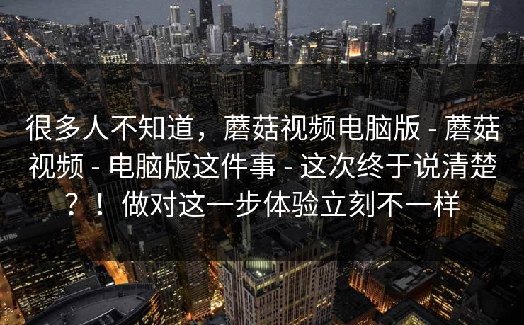 很多人不知道，蘑菇视频电脑版 - 蘑菇视频 - 电脑版这件事 - 这次终于说清楚？！做对这一步体验立刻不一样