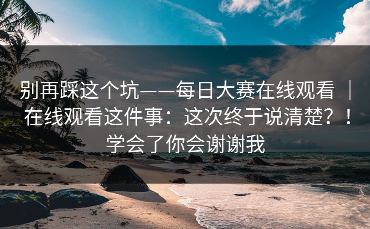 别再踩这个坑——每日大赛在线观看 | 在线观看这件事:这次终于说清楚?!学会了你会谢谢我 别再踩这个坑——每日大赛在线观看 | 在线观看这件事:这次终于说清楚?!学会了你会谢谢我