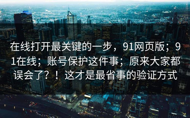 在线打开最关键的一步,91网页版;91在线;账号保护这件事;原来大家都误会了?!这才是最省事的验证方式 在线打开最关键的一步,91网页版;91在线;账号保护这件事;原来大家都误会了?!这才是最省事的验证方式