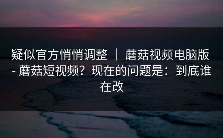 疑似官方悄悄调整 ｜ 蘑菇视频电脑版 - 蘑菇短视频？现在的问题是：到底谁在改