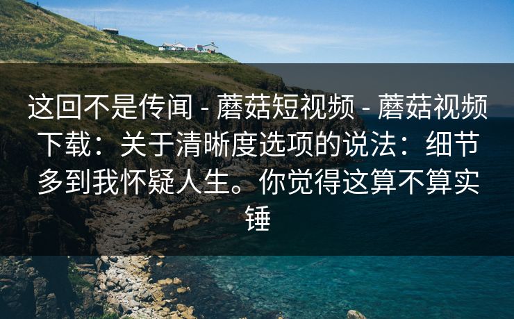 这回不是传闻 - 蘑菇短视频 - 蘑菇视频下载:关于清晰度选项的说法:细节多到我怀疑人生。你觉得这算不算实锤 这回不是传闻 - 蘑菇短视频 - 蘑菇视频下载:关于清晰度选项的说法:细节多到我怀疑人生。你觉得这算不算实锤