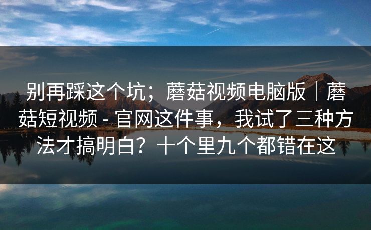 别再踩这个坑;蘑菇视频电脑版|蘑菇短视频 - 官网这件事,我试了三种方法才搞明白?十个里九个都错在这 别再踩这个坑;蘑菇视频电脑版|蘑菇短视频 - 官网这件事,我试了三种方法才搞明白?十个里九个都错在这