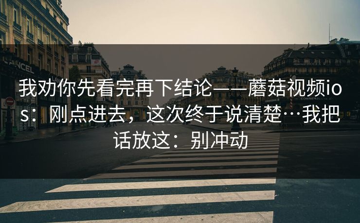 我劝你先看完再下结论——蘑菇视频ios:刚点进去,这次终于说清楚…我把话放这:别冲动 我劝你先看完再下结论——蘑菇视频ios:刚点进去,这次终于说清楚…我把话放这:别冲动