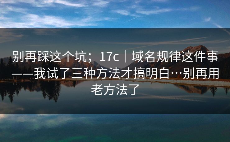别再踩这个坑;17c|域名规律这件事——我试了三种方法才搞明白…别再用老方法了 别再踩这个坑;17c|域名规律这件事——我试了三种方法才搞明白…别再用老方法了