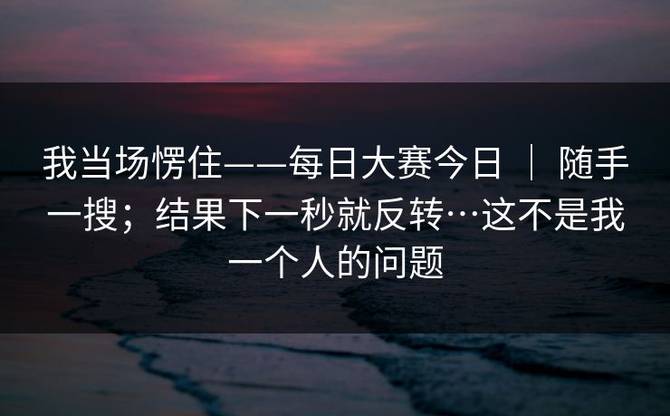 我当场愣住——每日大赛今日 | 随手一搜;结果下一秒就反转…这不是我一个人的问题 我当场愣住——每日大赛今日 | 随手一搜;结果下一秒就反转…这不是我一个人的问题