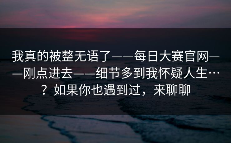 我真的被整无语了——每日大赛官网——刚点进去——细节多到我怀疑人生…?如果你也遇到过,来聊聊 我真的被整无语了——每日大赛官网——刚点进去——细节多到我怀疑人生…?如果你也遇到过,来聊聊