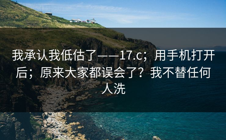 我承认我低估了——17.c;用手机打开后;原来大家都误会了?我不替任何人洗 我承认我低估了——17.c;用手机打开后;原来大家都误会了?我不替任何人洗