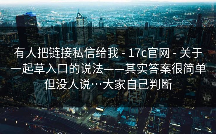 有人把链接私信给我 - 17c官网 - 关于一起草入口的说法——其实答案很简单但没人说…大家自己判断 有人把链接私信给我 - 17c官网 - 关于一起草入口的说法——其实答案很简单但没人说…大家自己判断