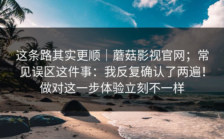 这条路其实更顺|蘑菇影视官网;常见误区这件事:我反复确认了两遍!做对这一步体验立刻不一样 这条路其实更顺|蘑菇影视官网;常见误区这件事:我反复确认了两遍!做对这一步体验立刻不一样