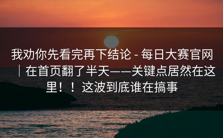 我劝你先看完再下结论 - 每日大赛官网|在首页翻了半天——关键点居然在这里!!这波到底谁在搞事 我劝你先看完再下结论 - 每日大赛官网|在首页翻了半天——关键点居然在这里!!这波到底谁在搞事
