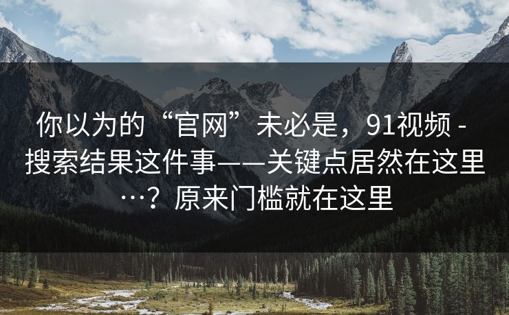 你以为的“官网”未必是,91视频 - 搜索结果这件事——关键点居然在这里…?原来门槛就在这里 你以为的“官网”未必是,91视频 - 搜索结果这件事——关键点居然在这里…?原来门槛就在这里