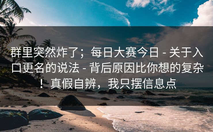 群里突然炸了;每日大赛今日 - 关于入口更名的说法 - 背后原因比你想的复杂!真假自辨,我只摆信息点 群里突然炸了;每日大赛今日 - 关于入口更名的说法 - 背后原因比你想的复杂!真假自辨,我只摆信息点