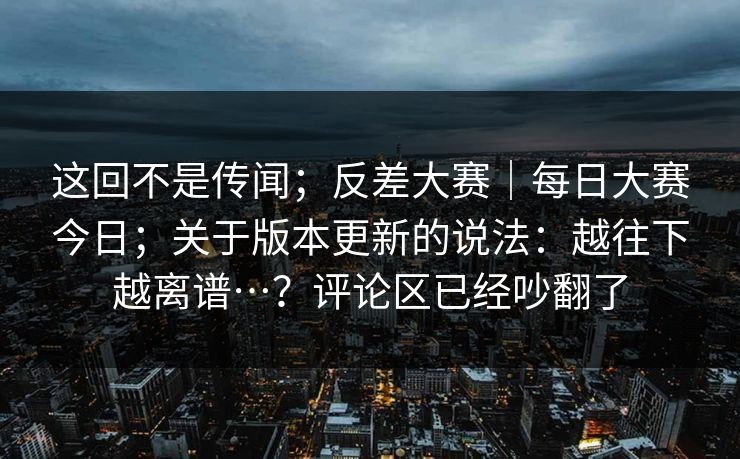 这回不是传闻;反差大赛|每日大赛今日;关于版本更新的说法:越往下越离谱…?评论区已经吵翻了 这回不是传闻;反差大赛|每日大赛今日;关于版本更新的说法:越往下越离谱…?评论区已经吵翻了