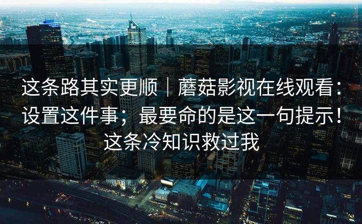 这条路其实更顺|蘑菇影视在线观看:设置这件事;最要命的是这一句提示!这条冷知识救过我 这条路其实更顺|蘑菇影视在线观看:设置这件事;最要命的是这一句提示!这条冷知识救过我