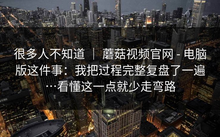 很多人不知道 | 蘑菇视频官网 - 电脑版这件事:我把过程完整复盘了一遍…看懂这一点就少走弯路 很多人不知道 | 蘑菇视频官网 - 电脑版这件事:我把过程完整复盘了一遍…看懂这一点就少走弯路
