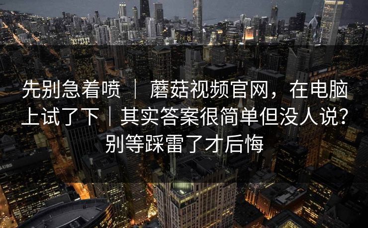 先别急着喷 | 蘑菇视频官网,在电脑上试了下|其实答案很简单但没人说?别等踩雷了才后悔 先别急着喷 | 蘑菇视频官网,在电脑上试了下|其实答案很简单但没人说?别等踩雷了才后悔