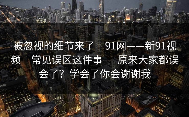 被忽视的细节来了|91网——新91视频|常见误区这件事 | 原来大家都误会了?学会了你会谢谢我 被忽视的细节来了|91网——新91视频|常见误区这件事 | 原来大家都误会了?学会了你会谢谢我
