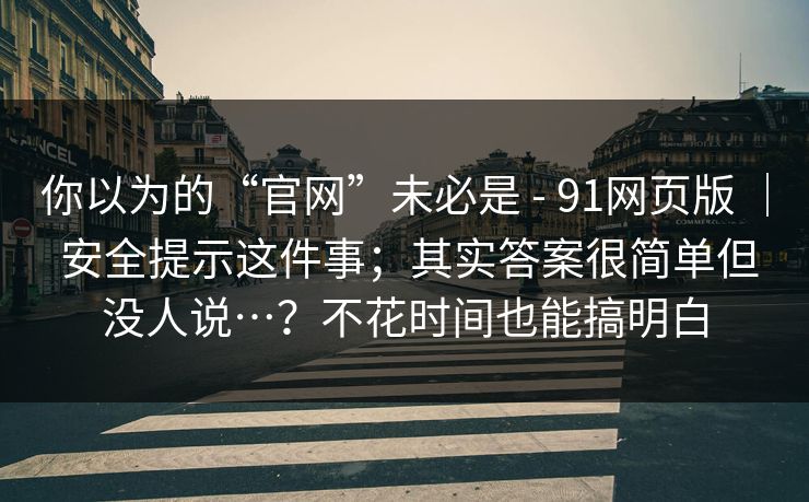 你以为的“官网”未必是 - 91网页版 | 安全提示这件事;其实答案很简单但没人说…?不花时间也能搞明白 你以为的“官网”未必是 - 91网页版 | 安全提示这件事;其实答案很简单但没人说…?不花时间也能搞明白