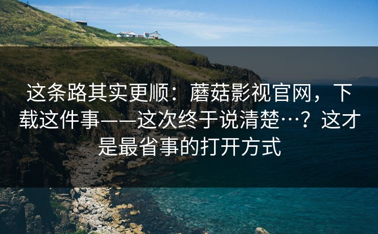 这条路其实更顺:蘑菇影视官网,下载这件事——这次终于说清楚…?这才是最省事的打开方式 这条路其实更顺:蘑菇影视官网,下载这件事——这次终于说清楚…?这才是最省事的打开方式
