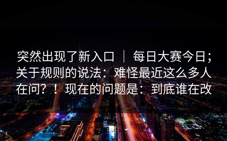 突然出现了新入口 | 每日大赛今日;关于规则的说法:难怪最近这么多人在问?!现在的问题是:到底谁在改 突然出现了新入口 | 每日大赛今日;关于规则的说法:难怪最近这么多人在问?!现在的问题是:到底谁在改