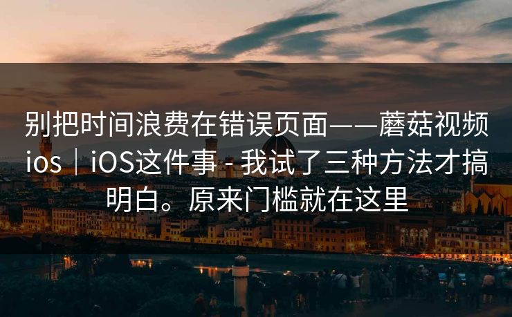别把时间浪费在错误页面——蘑菇视频ios|iOS这件事 - 我试了三种方法才搞明白。原来门槛就在这里 别把时间浪费在错误页面——蘑菇视频ios|iOS这件事 - 我试了三种方法才搞明白。原来门槛就在这里