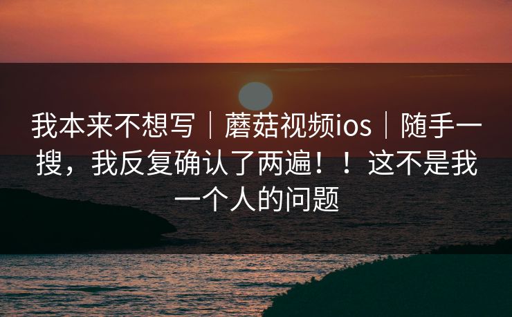 我本来不想写|蘑菇视频ios|随手一搜,我反复确认了两遍!!这不是我一个人的问题 我本来不想写|蘑菇视频ios|随手一搜,我反复确认了两遍!!这不是我一个人的问题