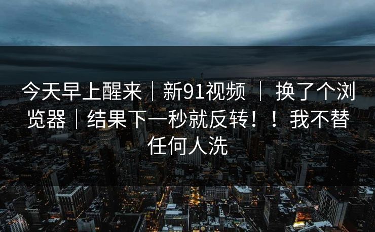 今天早上醒来|新91视频 | 换了个浏览器|结果下一秒就反转!!我不替任何人洗 今天早上醒来|新91视频 | 换了个浏览器|结果下一秒就反转!!我不替任何人洗