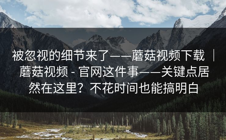 被忽视的细节来了——蘑菇视频下载 | 蘑菇视频 - 官网这件事——关键点居然在这里?不花时间也能搞明白 被忽视的细节来了——蘑菇视频下载 | 蘑菇视频 - 官网这件事——关键点居然在这里?不花时间也能搞明白